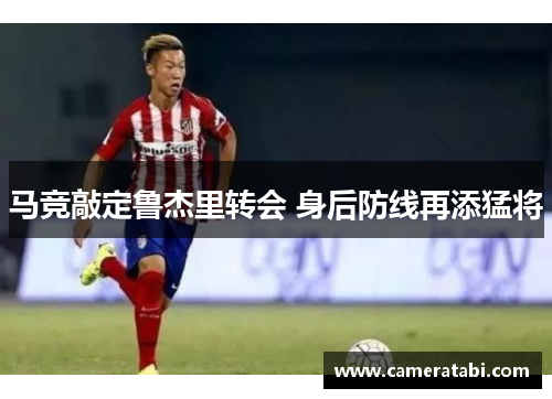 马竞敲定鲁杰里转会 身后防线再添猛将